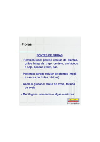 Fibras
FONTES DE FIBRAS
- Hemicelulose: parede celular de plantas,
grãos integrais trigo, centeio, amiláceos
e soja, banana verde, pão
- Pectinas: parede celular de plantas (maçã
e cascas de frutas cítricas)
- Goma b-glucano: farelo de aveia, farinha
de aveia
- Mucilagens: sementes e algas marinhas
 