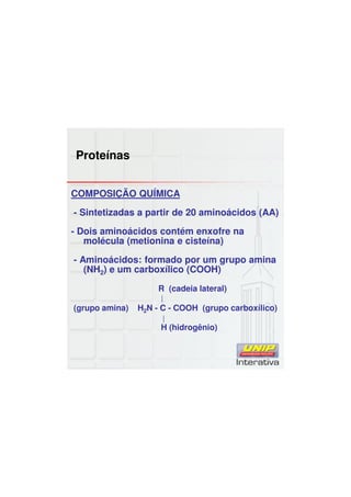 Proteínas
COMPOSIÇÃO QUÍMICA
- Sintetizadas a partir de 20 aminoácidos (AA)
- Dois aminoácidos contém enxofre na
molécula (metionina e cisteína)
- Aminoácidos: formado por um grupo amina
(NH2) e um carboxílico (COOH)
R (cadeia lateral)
(grupo amina) H2N - C - COOH (grupo carboxílico)
H (hidrogênio)
 