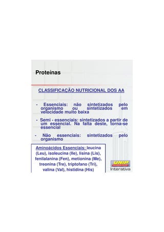 Proteínas
CLASSIFICAÇÃO NUTRICIONAL DOS AA
- Essenciais: não sintetizados pelo
organismo ou sintetizados em
velocidade muito baixa
- Semi - essenciais: sintetizados a partir de
um essencial. Na falta deste, torna-se
essencial
- Não essenciais: sintetizados pelo
organismo
Aminoácidos Essenciais: leucina
(Leu), isoleucina (Ile), lisina (Lis),
fenilalanina (Fen), metionina (Me),
treonina (Tre), triptofano (Tri),
valina (Val), histidina (His)
 