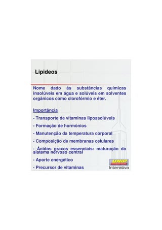 Lipideos
Nome dado às substâncias químicas
insolúveis em água e solúveis em solventes
orgânicos como clorofórmio e éter.
Importância
- Transporte de vitaminas lipossolúveis
- Formação de hormônios
- Manutenção da temperatura corporal
- Composição de membranas celulares
- Ácidos graxos essenciais: maturação do
sistema nervoso central
- Aporte energético
- Precursor de vitaminas
 
