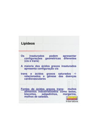 Lipideos
Os insaturados podem apresentar
configurações geométricas diferentes
(cis e trans)
A maioria dos ácidos graxos insaturados
apresenta configuração cis
trans e ácidos graxos saturados
relacionados a gênese das doenças
cardiovasculares
Fontes de ácidos graxos trans: muitos
alimentos industrializados como bolos,
biscoitos, salgadinhos, margarina,
molhos de saladas.
 