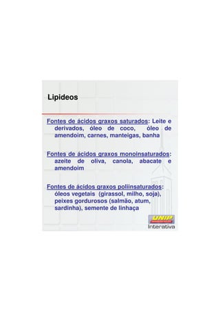 Lipideos
Fontes de ácidos graxos saturados: Leite e
derivados, óleo de coco, óleo de
amendoim, carnes, manteigas, banha
Fontes de ácidos graxos monoinsaturados:
azeite de oliva, canola, abacate e
amendoim
Fontes de ácidos graxos poliinsaturados:
óleos vegetais (girassol, milho, soja),
peixes gordurosos (salmão, atum,
sardinha), semente de linhaça
 