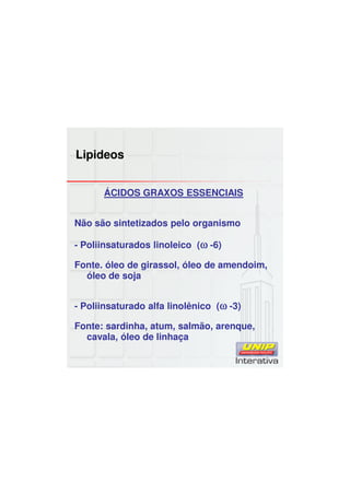 Lipideos
ÁCIDOS GRAXOS ESSENCIAIS
Não são sintetizados pelo organismo
- Poliinsaturados linoleico (ωωωω -6)
Fonte. óleo de girassol, óleo de amendoim,
óleo de soja
- Poliinsaturado alfa linolênico (ωωωω -3)
Fonte: sardinha, atum, salmão, arenque,
cavala, óleo de linhaça
 