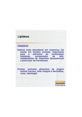 Lipideos
Colesterol
Esterol mais abundante em humanos. Só
existe em tecidos animais. Importante
para a estrutura de membranas
celulares, composição da bile,
metabolismo de vitaminas lipossoluveis
e precursor de hormônios.
Fontes: somente alimentos de origem
animal (carnes, leite integral e derivados,
ovos, manteiga)
 