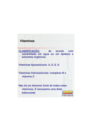 Vitaminas
CLASSIFICAÇÃO: de acordo com
solubilidade em água ou em lipídeos e
solventes orgânicos
Vitaminas lipossolúveis: A, D ,E ,K
Vitaminas hidrossolúveis: complexo B e
vitamina C
Não há um alimento fonte de todas estas
vitaminas. É necessário uma dieta
balanceada
 