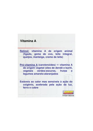 Vitamina A
Retinol: vitamina A de origem animal
(fígado, gema de ovo, leite integral,
queijos, manteiga, creme de leite)
Pró-vitamina A (carotenóides) vitamina A
de origem vegetal (óleo de dendê e buriti,
vegetais verdes-escuros, frutas e
legumes amarelo-alaranjados
Estáveis ao calor mas sensíveis à ação do
oxigênio, acelerada pela ação da luz,
ferro e cobre
 