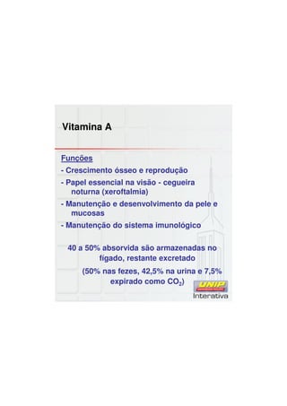 Vitamina A
Funções
- Crescimento ósseo e reprodução
- Papel essencial na visão - cegueira
noturna (xeroftalmia)
- Manutenção e desenvolvimento da pele e
mucosas
- Manutenção do sistema imunológico
40 a 50% absorvida são armazenadas no
fígado, restante excretado
(50% nas fezes, 42,5% na urina e 7,5%
expirado como CO2)
 