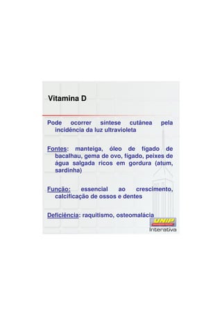 Vitamina D
Pode ocorrer síntese cutânea pela
incidência da luz ultravioleta
Fontes: manteiga, óleo de fígado de
bacalhau, gema de ovo, fígado, peixes de
água salgada ricos em gordura (atum,
sardinha)
Função: essencial ao crescimento,
calcificação de ossos e dentes
Deficiência: raquitismo, osteomalácia
 