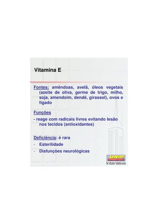 Vitamina E
Fontes: amêndoas, avelã, óleos vegetais
(azeite de oliva, germe de trigo, milho,
soja, amendoim, dendê, girassol), ovos e
fígado
Funções
- reage com radicais livres evitando lesão
nos tecidos (antioxidantes)
Deficiência: é rara
- Esterilidade
- Disfunções neurológicas
 
