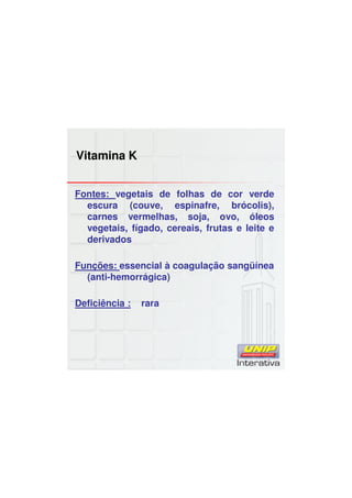 Vitamina K
Fontes: vegetais de folhas de cor verde
escura (couve, espinafre, brócolis),
carnes vermelhas, soja, ovo, óleos
vegetais, fígado, cereais, frutas e leite e
derivados
Funções: essencial à coagulação sangüínea
(anti-hemorrágica)
Deficiência : rara
 