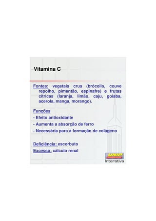 Vitamina C
Fontes: vegetais crus (brócolis, couve
repolho, pimentão, espinafre) e frutas
cítricas (laranja, limão, caju, goiaba,
acerola, manga, morango).
Funções
- Efeito antioxidante
- Aumenta a absorção de ferro
- Necessária para a formação de colágeno
Deficiência: escorbuto
Excesso: cálculo renal
 