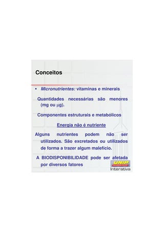 Conceitos
Micronutrientes: vitaminas e minerais
Quantidades necessárias são menores
(mg ou µµµµg).
Componentes estruturais e metabólicos
Energia não é nutriente
Alguns nutrientes podem não ser
utilizados. São excretados ou utilizados
de forma a trazer algum malefício.
A BIODISPONIBILIDADE pode ser afetada
por diversos fatores
 
