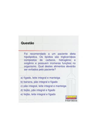 Questão
Foi recomendado a um paciente dieta
hipolipidica. Os lipídios são triglicerídeos
compostos de carbono, hidrogênio e
oxigênio e possuem inúmeras funções no
organismo. Qual destes alimentos deverão
ser evitados pelo paciente?
a) fígado, leite integral e manteiga
b) banana, pão integral e fígado
c) pão integral, leite integral e manteiga
d) feijão, pão integral e fígado
e) feijão, leite integral e fígado
 
