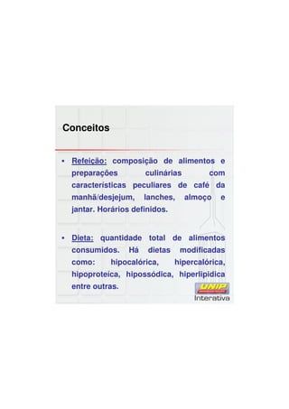 Conceitos
Refeição: composição de alimentos e
preparações culinárias com
características peculiares de café da
manhã/desjejum, lanches, almoço e
jantar. Horários definidos.
Dieta: quantidade total de alimentos
consumidos. Há dietas modificadas
como: hipocalórica, hipercalórica,
hipoproteíca, hipossódica, hiperlipidica
entre outras.
 