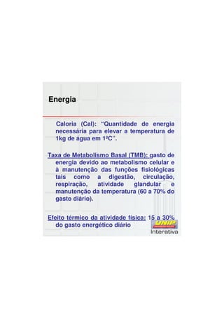 Energia
Caloria (Cal): “Quantidade de energia
necessária para elevar a temperatura de
1kg de água em 1ºC”.
Taxa de Metabolismo Basal (TMB): gasto de
energia devido ao metabolismo celular e
à manutenção das funções fisiológicas
tais como a digestão, circulação,
respiração, atividade glandular e
manutenção da temperatura (60 a 70% do
gasto diário).
Efeito térmico da atividade física: 15 a 30%
do gasto energético diário
 