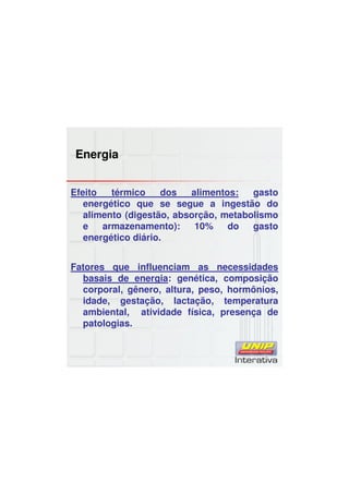 Energia
Efeito térmico dos alimentos: gasto
energético que se segue a ingestão do
alimento (digestão, absorção, metabolismo
e armazenamento): 10% do gasto
energético diário.
Fatores que influenciam as necessidades
basais de energia: genética, composição
corporal, gênero, altura, peso, hormônios,
idade, gestação, lactação, temperatura
ambiental, atividade física, presença de
patologias.
 