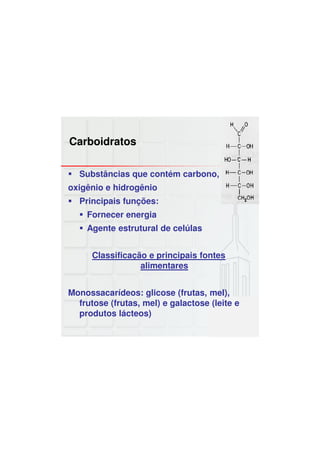 Carboidratos
Substâncias que contém carbono,
oxigênio e hidrogênio
Principais funções:
Fornecer energia
Agente estrutural de celúlas
Classificação e principais fontes
alimentares
Monossacarídeos: glicose (frutas, mel),
frutose (frutas, mel) e galactose (leite e
produtos lácteos)
 