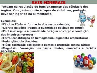 SAIS MINERAISSAIS MINERAIS
Atuam na regulação do funcionamento das células e dos
órgãos. O organismo não é capaz de sintetizar, portanto
deve ser ingerido na alimentação.
Exemplos:
Cálcio e Fósforo: formação dos ossos e dentes;
Cloreto de Sódio: regula a quantidade de água no corpo;
Potássio: regula a quantidade de água no corpo e condução
dos impulsos nervosos;
Ferro: constituição da hemoglobina, pigmento respiratório;
Iodo: glândula tireoidea;
Flúor: formação dos ossos e dentes e proteção contra cáries;
Magnésio: Formação dos ossos, dentes, músculos e tecidos
nervosos.
 