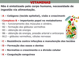 • VITAMINASVITAMINAS
Não é sintetizado pelo corpo humano, necessidade de
ingestão via alimentação.
A – Colágeno (tecido epitelial), visão e crescimento.
Complexo B – importante papel no metabolismo
• B1 – funcionamento dos músculos e cérebro.
• B2 – formação dos glóbulos vermelhos
• B3 – obtenção de energia
• B6 – obtenção de energia, pressão arterial e anticorpos
• B12 – glóbulos vermelhos, células nervosas
C – Resistência contra infecções e manutenção dos tecidos
D – Formação dos ossos e dentes
E – Normaliza o crescimento e a divisão celular
K – Coagulação sanguínea
 