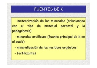 FUENTES DE K

 - meteorización de los minerales (relacionado
con   el    tipo    de   material   parental   y   la
pedogénesis)
 - minerales arcillosos (fuente principal de K en
el suelo)
 - mineralización de los residuos orgánicos
 - fertilizantes
 