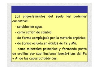 Los oligoelementos del suelo los podemos
encontrar:
 - solubles en agua.
 - como catión de cambio.
 - de forma complejada por la materia orgánica.
 - de forma ocluida en óxidos de Fe y Mn.
  - como minerales primarios y formando parte
de arcillas por sustituciones isomórficas del Fe
y Al de las capas octaédricas.
 