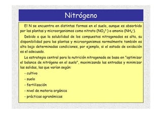 Nitrógeno
  El N se encuentra en distintas formas en el suelo, aunque es absorbido
por las plantas y microorganismos como nitrato (NO32-) o amonio (NH4+).
   Debido a que la solubilidad de los compuestos nitrogenados es alta, su
disponibilidad para las plantas y microorganismos normalmente también es
alta bajo determinadas condiciones, por ejemplo, si el estado de oxidación
es el adecuado.
   La estrategia central para la nutrición nitrogenada se basa en "optimizar
el balance de nitrógeno en el suelo", maximizando las entradas y minimizar
las salidas, las que varían según:
  - cultivo
  - suelo
  - fertilización
  - nivel de materia orgánica
  - prácticas agronómicas
 