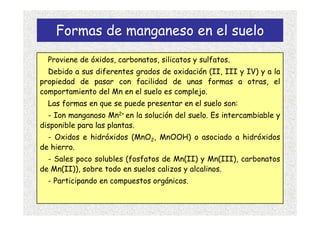Formas de manganeso en el suelo
  Proviene de óxidos, carbonatos, silicatos y sulfatos.
  Debido a sus diferentes grados de oxidación (II, III y IV) y a la
propiedad de pasar con facilidad de unas formas a otras, el
comportamiento del Mn en el suelo es complejo.
  Las formas en que se puede presentar en el suelo son:
  - Ion manganoso Mn2+ en la solución del suelo. Es intercambiable y
disponible para las plantas.
  - Oxidos e hidróxidos (MnO2, MnOOH) o asociado a hidróxidos
de hierro.
  - Sales poco solubles (fosfatos de Mn(II) y Mn(III), carbonatos
de Mn(II)), sobre todo en suelos calizos y alcalinos.
  - Participando en compuestos orgánicos.
 