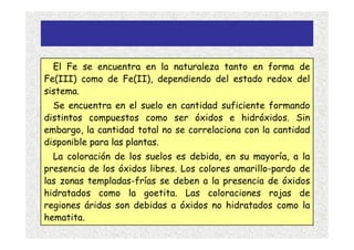 El Fe se encuentra en la naturaleza tanto en forma de
Fe(III) como de Fe(II), dependiendo del estado redox del
sistema.
  Se encuentra en el suelo en cantidad suficiente formando
distintos compuestos como ser óxidos e hidróxidos. Sin
embargo, la cantidad total no se correlaciona con la cantidad
disponible para las plantas.
  La coloración de los suelos es debida, en su mayoría, a la
presencia de los óxidos libres. Los colores amarillo-pardo de
las zonas templadas-frías se deben a la presencia de óxidos
hidratados como la goetita. Las coloraciones rojas de
regiones áridas son debidas a óxidos no hidratados como la
hematita.
 