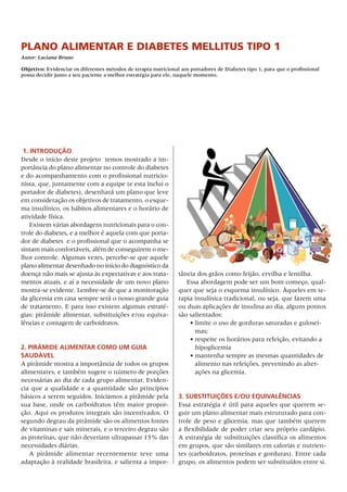 Plano alimentar e diabetes mellitus tiPo 1
Autor: Luciana Bruno

Objetivo: Evidenciar os diferentes métodos de terapia nutricional aos portadores de Diabetes tipo 1, para que o profissional
possa decidir junto a seu paciente a melhor estratégia para ele, naquele momento.




 1. IntrODuçãO
Desde	o	início	deste	projeto		temos	mostrado	a	im-
portância	do	plano	alimentar	no	controle	do	diabetes	
e	do	acompanhamento	com	o	profissional	nutricio-
nista,	que,	juntamente	com	a	equipe	(e	esta	inclui	o	
portador	de	diabetes),	desenhará	um	plano	que	leve	
em	consideração	os	objetivos	de	tratamento,	o	esque-
ma	insulínico,	os	hábitos	alimentares	e	o	horário	de	
atividade	física.
    Existem	várias	abordagens	nutricionais	para	o	con-
trole	do	diabetes,	e	a	melhor	é	aquela	com	que	porta-
dor	de	diabetes		e	o	profissional	que	o	acompanha	se	
sintam	mais	confortáveis,	além	de	conseguirem	o	me-
lhor	controle.	Algumas	vezes,	percebe-se	que	aquele	
plano	alimentar	desenhado	no	início	do	diagnóstico	da	
doença	não	mais	se	ajusta	às	expectativas	e	aos	trata-           tância	dos	grãos	como	feijão,	ervilha	e	lentilha.
mentos	atuais,	e	aí	a	necessidade	de	um	novo	plano	                 Essa	abordagem	pode	ser	um	bom	começo,	qual-
mostra-se	evidente.	Lembre-se	de	que	a	monitoração	              quer	que	seja	o	esquema	insulínico.	Àqueles	em	te-
da	glicemia	em	casa	sempre	será	o	nosso	grande	guia	             rapia	insulínica	tradicional,	ou	seja,	que	fazem	uma	
de	tratamento.	E	para	isso	existem	algumas	estraté-              ou	duas	aplicações	de	insulina	ao	dia,	alguns	pontos	
gias:	pirâmide	alimentar,	substituições	e/ou	equiva-             são	salientados:
lências	e	contagem	de	carboidratos.                                  •	limite	o	uso	de	gorduras	saturadas	e	gulosei-
                                                                       mas;
                                                                     •	respeite	os	horários	para	refeição,	evitando	a	
2. PIrâmIDe AlImentAr COmO um guIA                                     hipoglicemia
sAuDável                                                             •	mantenha	sempre	as	mesmas	quantidades	de	
A	pirâmide	mostra	a	importância	de	todos	os	grupos	                    alimento	nas	refeições,	prevenindo	as	alter-
alimentares,	e	também	sugere	o	número	de	porções	                      ações	na	glicemia.
necessárias	ao	dia	de	cada	grupo	alimentar.	Eviden-
cia	 que	 a	 qualidade	 e	 a	 quantidade	 são	 princípios	
básicos	a	serem	seguidos.	Iniciamos	a	pirâmide	pela	             3. substItuIções e/Ou equIvAlênCIAs
sua	 base,	 onde	 os	 carboidratos	 têm	 maior	 propor-          Essa	estratégia	é	útil	para	aqueles	que	querem	se-
ção.	Aqui	os	produtos	integrais	são	incentivados.	o	             guir	um	plano	alimentar	mais	estruturado	para	con-
segundo	degrau	da	pirâmide	são	os	alimentos	fontes	              trole	de	peso	e	glicemia,	mas	que	também	querem	
de	vitaminas	e	sais	minerais,	e	o	terceiro	degrau	são	           a	flexibilidade	de	poder	criar	seu	próprio	cardápio.	
as	proteínas,	que	não	deveriam	ultrapassar	15%	das	              A	estratégia	de	substituições	classifica	os	alimentos	
necessidades	diárias.                                            em	grupos,	que	são	similares	em	calorias	e	nutrien-
   A	 pirâmide	 alimentar	 recentemente	 teve	 uma	              tes	(carboidratos,	proteínas	e	gorduras).	Entre	cada	
adaptação	à	realidade	brasileira,	e	salienta	a	impor-            grupo,	os	alimentos	podem	ser	substituídos	entre	si.	
 