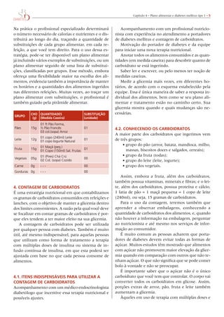 Capítulo	4	–	Plano	alimentar	e	diabetes	mellitus	tipo	1	– 5



Na	prática	o	profissional	especializado	determinará	           Acompanhamento	com	um	profissional	nutricio-
o	número	necessário	de	calorias	e	nutrientes	e	o	dis-      nista	com	experiência	no	atendimento	a	portadores	
tribuirá	ao	longo	do	dia,	traçando	a	quantidade	de	        de	diabetes	mellitus	e	contagem	de	carboidratos.
substituições	de	cada	grupo	alimentar,	em	cada	re-             Motivação	do	portador	de	diabetes	e	da	equipe	
feição,	a	que	você	tem	direito.	Para	o	uso	dessa	es-       para	iniciar	uma	nova	terapia	nutricional.
tratégia,	pode-se	ter	disponível	um	plano	alimentar	           Anotar	todos	os	alimentos	consumidos	e	as	quan-
já	incluindo	vários	exemplos	de	substituições,	ou	um	      tidades	(em	medida	caseira)	para	descobrir	quanto	de	
plano	alimentar	seguido	de	uma	lista	de	substitui-         carboidrato	se	está	ingerindo.
ções,	classificadas	por	grupos.	Esse	método,	embora	           Saber	ler	e	escrever,	ou	pelo	menos	ter	noção	de	
ofereça	uma	flexibilidade	maior	na	escolha	dos	ali-        medidas	caseiras.
mentos,	evidencia	também	a	importância	de	manter	              Medir	a	glicemia	 mais	vezes,	em	diferentes	 ho-
os	horários	e	a	quantidades	dos	alimentos	ingeridos	       rários,	de	acordo	com	o	esquema	estabelecido	pela	
nas	diferentes	refeições.	Muitas	vezes,	ao	traçar	um	      equipe.	Essa	é	única	maneira	de	saber	a	resposta	in-
plano	alimentar	com	substituições,	o	profissional	é	       dividual	dos	alimentos,	bem	como	se	seu	plano	ali-
também	guiado	pela	pirâmide	alimentar.                     mentar	e	tratamento	estão	no	caminho	certo.	Sua	
                                                           glicemia	mostra	quando	e	quais	mudanças	são	ne-
           CHO quAntIDADes                  substItuIçãO   cessárias.
gruPO
            (g) (medida Caseira)            (unidade)
                 01 ft Pão Forma,
Pães       15g   ½ Pão Francês              01             4.2. COnHeCenDO Os CArbOIDrAtOs
                 03 col.(sopa) Arroz
                                                           A	maior	parte	dos	carboidratos	que	ingerimos	vem	
                 01 copo (240ml) Leite
Leite      12g
                 01 copo Iogurte Natural
                                            01             de	três	grupos:
                 01 Maçã (peq.)
                                                               •	grupo	do	pão	(arroz,	batata,	mandioca,	milho,	
Fruta      15g                               01                  massas,	biscoitos	doces	e	salgados,	cereais);
                 01 Copo (150ml) Sal. Frutas
                 01 (Pires) Chá Crú                            •	grupo	da	fruta	(todas);
Vegetais   05g                              00
                 02 Col. (sopa) Cozido                         •	grupo	do	leite	(leite,	iogurte);
Carne      0g    ---                        00                 •	grupo	dos	vegetais.
Gorduras 0g      ---                        00
                                                              Assim,	 embora	 a	 fruta,	 além	 dos	 carboidratos,	
                                                           também	possua	vitaminas,	minerais	e	fibras;	e	o	lei-
4. COntAgem De CArbOIDrAtOs                                te,	além	dos	carboidratos,	possua	proteína	e	cálcio,	
É	uma	estratégia	nutricional	em	que	contabilizamos	        1	fatia	de	pão	=	1	maçã	pequena	=	1	copo	de	leite	
os	gramas	de	carboidratos	consumidos	em	refeições	e	       (240ml),	ou	seja,	15	gramas	de	carboidratos.
lanches,	com	o	objetivo	de	manter	a	glicemia	dentro	           Para	 o	 uso	 da	 contagem,	 teremos	 também	 que	
dos	limites	convenientes.	A	razão	pela	qual	você	deve	     aprender	 a	 observar	 embalagens,	 conhecendo	 a	
se	focalizar	em	contar	gramas	de	carboidratos	é	por-       quantidade	de	carboidratos	dos	alimentos,	e,	quando	
que	eles	tendem	a	ter	maior	efeito	na	sua	glicemia.        não	houver	a	informação	na	embalagem,	perguntar	
   A	 contagem	 de	 carboidratos	 pode	 ser	 utilizada	    ao	nutricionista	e	até	mesmo	nos	serviços	de	infor-
por	qualquer	pessoa	com	diabetes.	Também	é	muito	          mação	ao	consumidor.
útil,	até	mesmo	indispensável,	para	aquelas	pessoas	          É	muito	comum	as	pessoas	acharem	que	porta-
que	 utilizam	 como	 forma	 de	 tratamento	 a	 terapia	    dores	de	diabetes	devem	evitar	todas	as	formas	de	
com	múltiplas	doses	de	insulina	ou	sistema	de	in-          açúcar.	Muitos	estudos	têm	mostrado	que	alimentos	
fusão	contínua	de	insulina,	em	que	esta	poderá	ser	        com	açúcar	não	promovem	maior	elevação	da	glice-
ajustada	com	base	no	que	cada	pessoa	consome	de	           mia	quando	em	comparação	com	outros	que	não	te-
alimentos.                                                 nham	açúcar.	o	que	não	significa	que	se	pode	comer	
                                                           bolo	à	vontade	e	não	se	preocupar.
                                                               É	importante	saber	que	o	açúcar	não	é	o	único	
4.1. Itens InDIsPensáveIs PArA utIlIzAr A                  carboidrato	que	você	tem	que	controlar.	o	corpo	vai	
COntAgem De CArbOIDrAtOs                                   converter	todos	os	carboidratos	em	glicose.	Assim,	
Acompanhamento	com	um	médico	endocrinologista	             porções	extras	de	arroz,	pão,	fruta	e	leite	também	
diabetólogo	que	incentive	essa	terapia	nutricional	e	      aumentam	a	glicemia.
possíveis	ajustes.                                             Àqueles	em	uso	de	terapia	com	múltiplas	doses	e	
 