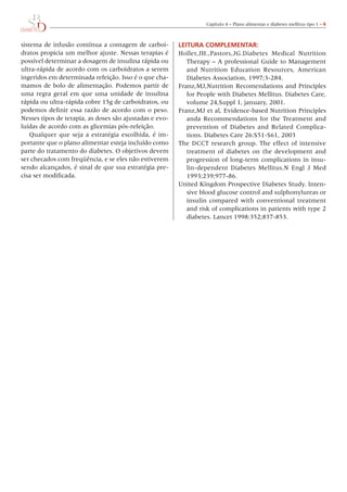 Capítulo	4	–	Plano	alimentar	e	diabetes	mellitus	tipo	1	– 6



sistema	de	infusão	contínua	a	contagem	de	carboi-            leIturA COmPlementAr:
dratos	propicia	um	melhor	ajuste.	Nessas	terapias	é	         Holler,JH.,Pastors,JG.Diabetes	 Medical	 Nutrition	
possível	determinar	a	dosagem	de	insulina	rápida	ou	            Therapy	–	A	professional	Guide	to	Management	
ultra-rápida	de	acordo	com	os	carboidratos	a	serem	             and	 Nutrition	 Education	 Resources,	 American	
ingeridos	em	determinada	refeição.	Isso	é	o	que	cha-            Diabetes	Association,	1997;3-284.
mamos	de	bolo	de	alimentação.	Podemos	partir	de	             Franz,MJ,Nutrition	Recomendations	and	Principles	
uma	regra	geral	em	que	uma	unidade	de	insulina	                 for	People	with	Diabetes	Mellitus.	Diabetes	Care,	  	
rápida	ou	ultra-rápida	cobre	15g	de	carboidratos,	ou	           volume	24,Suppl	1,	january,	2001.
podemos	definir	essa	razão	de	acordo	com	o	peso.	            Franz,MJ	et	al,	Evidence-based	Nutrition	Principles	
Nesses	tipos	de	terapia,	as	doses	são	ajustadas	e	evo-          anda	 Recommendations	 for	 the	 Treatment	 and	
luídas	de	acordo	com	as	glicemias	pós-refeição.                 prevention	 of	 Diabetes	 and	 Related	 Complica-
    Qualquer	 que	 seja	 a	 estratégia	 escolhida,	 é	 im-      tions.	Diabetes	Care	26:S51-S61,	2003
portante	que	o	plano	alimentar	esteja	incluído	como	         The	 DCCT	 research	 group.	 The	 effect	 of	 intensive	
parte	do	tratamento	do	diabetes.	o	objetivos	devem	             treatment	 of	 diabetes	 on	 the	 development	 and	
ser	checados	com	freqüência,	e	se	eles	não	estiverem	           progression	of	long-term	complications	in	insu-
sendo	alcançados,	é	sinal	de	que	sua	estratégia	pre-            lin-dependent	 Diabetes	 Mellitus.N	 Engl	 J	 Med	
cisa	ser	modificada.                                            1993;239;977-86.
                                                             United	Kingdom	Prospective	Diabetes	Study.	Inten-
                                                                sive	blood	glucose	control	and	sulphonylureas	or	
                                                                insulin	 compared	 with	 conventional	 treatment	
                                                                and	risk	of	complications	in	patients	with	type	2	
                                                                diabetes.	Lancet	1998:352;837-853.
 