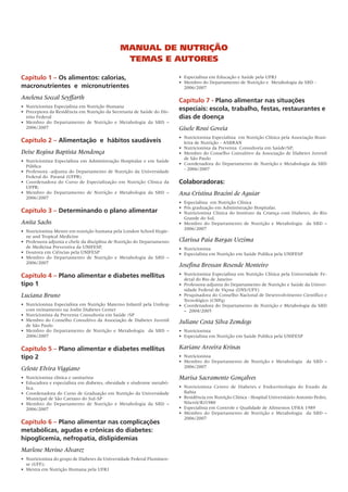 MaNual de Nutrição
                                                  teMas e autores

Capítulo 1 – Os alimentos: calorias,                                         •	 Especialista	em	Educação	e	Saúde	pela	UFRJ
                                                                             •	 Membro	do	Departamento	de	Nutrição	e		Metabologia	da	SBD	-
macronutrientes e micronutrientes                                               2006/2007

Anelena Soccal Seyffarth                                                     Capítulo 7 - Plano alimentar nas situações
•	 Nutricionista	Especialista	em	Nutrição	Humana
•		Preceptora	da	Residência	em	Nutrição	da	Secretaria	de	Saúde	do	Dis-
                                                                             especiais: escola, trabalho, festas, restaurantes e
   trito	Federal                                                             dias de doença
•		Membro	 do	 Departamento	 de	 Nutrição	 e	 Metabologia	 da	 SBD	 –	
   2006/2007                                                                 Gisele Rossi Goveia
                                                                             •	 Nutricionista	Especialista		em	Nutrição	Clínica	pela	Associação	Brasi-
Capítulo 2 – Alimentação e hábitos saudáveis                                    leira	de	Nutrição	-	ASBRAN
                                                                             •	 Nutricionista	da	Preventa		Consultoria	em	Saúde/SP;	
Deise Regina Baptista Mendonça                                               •	 Membro	do	Conselho	Consultivo	da	Associação	de	Diabetes	Juvenil	
                                                                                de	São	Paulo
•	 Nutricionista	Especialista	em	Administração	Hospitalar	e	em	Saúde	
                                                                             •	 Coordenadora	do	Departamento	de	Nutrição	e	Metabologia	da	SBD	
   Pública
                                                                                -	2006/2007
•	 Professora	-adjunta	do	Departamento	de	Nutrição	da	Universidade	
   Federal	do		Paraná	(UFPR)
•		Coordenadora	 do	 Curso	 de	 Especialização	 em	 Nutrição	 Clínica	 da	   Colaboradoras:
   UFPR;	
•		Membro	 do	 Departamento	 de	 Nutrição	 e	 Metabologia	 da	 SBD	 –	       Ana Cristina Bracini de Aguiar
   2006/2007
                                                                             •	 Especialista		em	Nutrição	Clínica
                                                                             •	 Pós	graduação	em	Administração	Hospitalar.
Capítulo 3 – Determinando o plano alimentar                                  •	 Nutricionista	 Clínica	 do	 Instituto	 da	 Criança	 com	 Diabetes,	 do	 Rio	
                                                                                Grande	do	Sul.	
Anita Sachs                                                                  •	 Membro	 do	 Departamento	 de	 Nutrição	 e	 Metabologia	 	 da	 SBD	 –	
                                                                                2006/2007
•	 Nutricionista	Mestre	em	nutrição	humana	pela	London	School	Hygie-
   ne	and	Tropical	Medicine
•	 Professora	adjunta	e	chefe	da	disciplina	de	Nutrição	do	Departamento	     Clarissa Paia Bargas Uezima
   de	Medicina	Preventiva	da	UNIFESP,	                                       •	 Nutricionista
•	 Doutora	em	Ciências	pela	UNIFESP	                                         •		Especialista	em	Nutrição	em	Saúde	Publica	pela	UNIFESP
•	 Membro	 do	 Departamento	 de	 Nutrição	 e	 Metabologia	 da	 SBD	 –	
   2006/2007
                                                                             Josefina Bressan Resende Monteiro
Capítulo 4 – Plano alimentar e diabetes mellitus                             •	 Nutricionista	Especialista	em	Nutrição	Clínica	pela	Universidade	Fe-
                                                                                deral	do	Rio	de	Janeiro
tipo 1                                                                       •	 Professora-adjunta	do	Departamento	de	Nutrição	e	Saúde	da	Univer-
                                                                                sidade	Federal	de	Viçosa	(DNS/UFV)
Luciana Bruno                                                                •	 Pesquisadora	do	Conselho	Nacional	de	Desenvolvimento	Científico	e	
                                                                                Tecnológico	(CNPq)
•	 Nutricionista	Especialista	em	Nutrição	Materno	Infantil	pela	Unifesp	     •	 Coordenadora	do	Departamento	de	Nutrição	e	Metabologia	da	SBD	
   com	treinamento	na	Joslin	Diabetes	Center	                                   –		2004/2005
•	 Nutricionista	da	Preventa	Consultoria	em	Saúde	/SP
•	 Membro	do	Conselho	Consultivo	da	Associação	de	Diabetes	Juvenil	          Juliane Costa Silva Zemdegs
   de	São	Paulo
•	 Membro	 do	 Departamento	 de	 Nutrição	 e	 Metabologia	 	 da	 SBD	 –	     •	 Nutricionista
   2006/2007                                                                 •	 Especialista	em	Nutrição	em	Saúde	Publica	pela	UNIFESP

Capítulo 5 – Plano alimentar e diabetes mellitus                             Kariane Aroeira Krinas
tipo 2                                                                       •	 Nutricionista
                                                                             •	 Membro	 do	 Departamento	 de	 Nutrição	 e	 Metabologia	 	 da	 SBD	 –	
Celeste Elvira Viggiano                                                         2006/2007

•	 Nutricionista	clínica	e	sanitarista                                       Marisa Sacramento Gonçalves
•	 Educadora	e	especialista	em	diabetes,	obesidade	e	síndrome	metabó-
   lica.	                                                                    •	 Nutricionista	 Centro	 de	 Diabetes	 e	 Endocrinologia	 do	 Estado	 da	
•	 Coordenadora	do	Curso	de	Graduação	em	Nutrição	da	Universidade	              Bahia
   Municipal	de	São	Caetano	do	Sul-SP                                        •	 Residência	em	Nutrição	Clínica	-	Hospital	Universitário	Antonio	Pedro,	
•	 Membro	 do	 Departamento	 de	 Nutrição	 e	 Metabologia	 da	 SBD	 –	          Niterói/RJ1980
   2006/2007                                                                 •	 Especialista	em	Controle	e	Qualidade	de	Alimentos	UFBA	1989
                                                                             •	 Membro	 do	 Departamento	 de	 Nutrição	 e	 Metabologia	 	 da	 SBD	 –	
                                                                                2006/2007
Capítulo 6 – Plano alimentar nas complicações
metabólicas, agudas e crônicas do diabetes:
hipoglicemia, nefropatia, dislipidemias
Marlene Merino Alvarez
•	 Nutricionista	do	grupo	de	Diabetes	da	Universidade	Federal	Fluminen-
   se	(UFF);	
•	 Mestra	em	Nutrição	Humana	pela	UFRJ
 