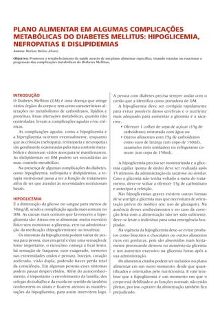 Plano alimentar em algumas comPlicações
metabólicas do diabetes mellitus: HiPoglicemia,
nefroPatias e disliPidemias
Autora: Marlene Merino Alvarez

Objetivo: Promover o restabelecimento da saúde através de um plano alimentar específico, visando retardar ou estacionar a
progressão das complicações metabólicas do Diabetes Mellitus.




INTRODUÇÃO                                                      A	pessoa	com	diabetes	precisa	sempre	andar	com	o	
o	Diabetes	Mellitus	(DM)	é	uma	doença	que	atinge	               cartão	que	a	identifica	como	portadora	de	DM.
vários	órgãos	do	corpo	e	tem	como	características	al-              A	 hipoglicemia	 deve	 ser	 corrigida	 rapidamente	
terações	no	metabolismo	de	carboidratos,	lipídios	e	            para	evitar	possíveis	danos	cerebrais	e	o	nutriente	
proteínas.	Essas	alterações	metabólicas,	quando	não	            mais	adequado	para	aumentar	a	glicemia	é	a	saca-
controladas,	levam	a	complicações	agudas	e/ou	crô-              rose.
nicas.                                                              •	oferecer	1	colher	de	sopa	de	açúcar	(15g	de	
   As	complicações	agudas,	como	a	hipoglicemia	e	                     carboidrato)	misturado	com	água	ou
a	hiperglicemia	ocorrem	eventualmente,	enquanto	                    •	outros	alimentos	com	15g	de	carboidratos	
que	as	crônicas	(nefropatia,	retinopatia	e	neuropatia)	               como	suco	de	laranja	(um	copo	de	150ml),	
são	geralmente	ocasionadas	pelo	mau	controle	meta-                    caramelos	(três	unidades)	ou	refrigerante	co-
bólico	e	demoram	vários	anos	para	se	manifestarem.	                   mum	(um	copo	de	150ml).
As	dislipidemias	no	DM	podem	ser	secundárias	ao	
mau	controle	metabólico.                                            A	hipoglicemia	precisa	ser	monitorizada	e	a	glice-
   Na	presença	de	algumas	complicações	do	diabetes,	            mia	capilar	(ponta	de	dedo)	deve	ser	realizada	após	
como	hipoglicemia,	nefropatia	e	dislipidemias,	a	te-            15	minutos	da	administração	da	sacarose	ou	similar.	
rapia	nutricional	passa	a	ter	a	função	de	tratamento	           Caso	a	glicemia	não	tenha	voltado	a	meta	do	trata-
além	de	ter	que	atender	às	necessidades	nutricionais	           mento,	deve-se	voltar	a	oferecer	15g	de	carboidrato	
basais.                                                         e	antecipar	a	refeição.
                                                                    Nas	hipoglicemias	graves	existem	outras	formas	
HIPOglICemIA                                                    de	se	corrigir	a	glicemia	mas	que	necessitam	de	orien-
É	a	diminuição	da	glicose	no	sangue	para	menos	de	              tação	 prévia	 do	 médico	 (ex:	 uso	 de	 glucagon).	 Na	
50mg/dl,	sendo	a	complicação	aguda	mais	comum	no	               ausência	desses	conhecimentos	e	no	caso	da	corre-
DM.	As	causas	mais	comuns	que	favorecem	a	hipo-                 ção	feita	com	a	alimentação	não	ter	sido	suficiente,	
glicemia	são:	Atraso	em	se	alimentar,	muito	exercício	          deve-se	levar	o	indivíduo	para	uma	emergência	hos-
físico	sem	monitorar	a	glicemia,	erro	na	administra-            pitalar.	
ção	da	medicação	(hipoglicemiante	ou	insulina).                     Na	vigência	da	hipoglicemia	deve-se	evitar	produ-
    os	sintomas	da	hipoglicemia	podem	variar	de	pes-            tos	como	biscoitos	e	chocolates	ou	outros	alimentos	
soa	para	pessoa,	mas	em	geral	existe	uma	sensação	de	           ricos	em	gorduras,	pois	são	absorvidos	mais	lenta-
fome	importante,	o	raciocínio	começa	a	ficar	lento,	            mente	provocando	demora	no	aumento	da	glicemia	
há	sensação	de	fraqueza,	suor	exagerado,	tremores	              e	um	aumento	excessivo	na	glicemia	horas	após	a	
nas	extremidades	(mãos	e	pernas),	bocejos,	coração	             sua	administração.
acelerado,	visão	dupla,	podendo	haver	perda	total	                  os	alimentos	citados	podem	ser	incluídos	no	plano	
da	consciência.	Em	algumas	pessoas	esses	sintomas	              alimentar	em	um	outro	momento,	desde	que	quan-
podem	passar	despercebidos.	Além	do	autoconheci-                tificados	e	orientados	pelo	nutricionista.	E	vale	lem-
mento,	é	importante	o	envolvimento	da	família,	dos	             brar	que	a	hipoglicemia	é	um	momento	em	que	o	
colegas	do	trabalho	e	da	escola	no	sentido	de	também	           corpo	está	debilitado	e	as	funções	normais	não	estão	
conhecerem	os	sinais	e	ficarem	atentos	às	manifes-              plenas,	por	isso	o	prazer	da	alimentação	também	fica	
tações	da	hipoglicemia,	para	assim	intervirem	logo.	            prejudicado.
 