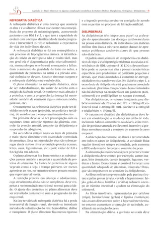 Capítulo	6	–	Plano	Alimentar	em	algumas	complicações	metabólicas	do	Diabetes	Mellitus:	Hipoglicemia,	Nefropatias	e	Dislipidemias.	– 5



NefROPATIA DIAbéTICA                                                      e	a	ingestão	proteica	precisa	ser	corrigida	de	acordo	
A	nefropatia	diabética	é	uma	doença	que	acomete	                          com	as	perdas	no	processo	de	filtração	artificial.
os	rins	e	é	a	sídrome	clínica	que	ocorre	em	conseqü-
ência	do	processo	de	microangiopatia,	acometendo	                         DIslIPIDemIAs
pacientes	com	DM	1	e	2,	e	que	tem	a	capacidade	de	                        As	dislipidemias	têm	importante	papel	na	acelera-
evoluir	com	o	tempo,	danificando	de	modo	progres-                         ção	do	aparecimento	das	doenças	cardiovasculares	
sivo	e	irreversível	os	rins	e	reduzindo	a	expectativa	                    na	pessoa	com	diabetes.	os	indivíduos	com	diabetes	
de	vida	dos	indivíduos	afetados.                                          mellitus	têm	duas	a	três	vezes	maior	chance	de	apre-
    A	nefropatia	diabética	se	dá	em	conseqüência	a	                       sentar	 problemas	 cardiovasculares	 do	 que	 pessoas	
um	processo	de	hiperglicemia	crônica.	A	identifica-                       não-diabéticas.
ção	do	início	da	nefropatia	não	é	muito	fácil,	mas	                           o	padrão	mais	comum	de	dislipidemia	em	diabé-
em	geral	ela	é	diagnosticada	pela	microalbuminú-                          ticos	do	tipo	2	é	a	hipertrigliceridemia	associada	a	ní-
ria,	mostrando	que	o	nefro	está	começando	a	falhar.	                      veis	baixos	de	HDL-colesterol	.	o	LDL-colesterol	tam-
Com	o	aumento	da	gravidade	da	lesão	no	nefro,	a	                          bém	pode	se	apresentar	alto	e	possui	características	
quantidade	de	proteínas	na	urina	e	a	pressão	arte-                        específicas	com	predomínio	de	partículas	pequenas	e	
rial	sistêmica	se	elevam.	Sinais	e	sintomas	surgem	e	                     densas,	que	estão	associadas	a	aumento	de	ateroge-
a	nefropatia	diabética	está	estabelecida.                                 nicidade	e	risco	cardiovascular.	No	diabético	tipo	1,	a	
    o	plano	alimentar	na	nefropatia	diabética,	além	                      ocorrência	de	dislipidemia	está	geralmente	associada	
de	ser	individualizado,	irá	variar	de	acordo	com	o	                       ao	controle	glicêmico.	Em	pacientes	bem	controlados	
estágio	da	falência	renal.	o	nutriente	mais	afetado	é	                    não	há	diferença	na	característica	das	gorduras	(LDL-
a	proteína,	e	com	a	progressão	da	doença	há	neces-                        colesterol)	e	o	perfil	lipídico	no	sangue	é	normal.
sidade	também	de	controlar	alguns	minerais	(sódio,	                           Nas	dislipidemias,	os	valores	desejáveis	para	dia-
potássio,	etc).                                                           béticos	maiores	de	20	anos	são:	LDL	<	100mg/dl;	co-
    o	tratamento	da	nefropatia	diabética	pode	ser	di-                     lesterol	total	<	200mg/dl;	HDL-colesterol	≥	60mg/dl	
vidido	em	três	etapas	(primária,	secundária	e	terciá-                     e	triglicérides	<	150mg/dl.
ria),	de	acordo	com	o	comprometimento	dos	rins.	                              o	tratamento	dietético	das	dislipidemias	deve	le-
    Na	primária	deve-se	se	ter	preocupação	com	os	                        var	em	consideração	a	mudança	no	estilo	de	vida,	
seguintes	itens:	controle	rigoroso	da	glicemia,	con-                      incluindo	hábitos	alimentares	saudáveis,	com	restri-
trole	da	pressão	arterial,	controle	da	dislipidemia	e	                    ção	de	gordura	saturada	e	colesterol,	incentivo	a	gor-
suspensão	do	tabagismo.                                                   dura	monoinsaturada	e	controle	do	excesso	de	peso	
    Na	secundária	entram	todos	os	itens	da	primária	                      corporal.
e	mais:	plano	alimentar	com	quantidade	controlada	                            A	abstenção	do	consumo	de	álcool	é	recomendada	
de	proteínas.	Essa	recomendação	visa	não	sobrecar-                        em	todos	os	casos	de	dislipidemia.	A	atividade	física	
regar	ainda	mais	os	rins	e	a	restrição	proteica	(carnes,	                 regular	deverá	ser	sempre	estimulada,	pois	aumenta	
leites,	ovos,	leguminosas,	etc.)	pode	variar	de	0,8	a	                    o	HDL-colesterol	e	favorece	o	controle	do	peso.
0,6/kg/dia	em	adultos.	                                                       A	alimentação	recomendada	para	prevenir	e	tratar	
    o	plano	alimentar	fica	bem	restrito	e	as	substitui-                   a	dislipidemia	deve	conter,	por	exemplo,	carnes	ma-
ções	passam	também	a	respeitar	a	quantidade	de	pro-                       gras,	leite	desnatado,	cereais	integrais,	legumes,	ver-
teína	do	alimento.	As	fontes	de	proteínas	de	alguns	                      duras	e	frutas.	Dessa	forma	é	possível	fornecer	uma	
vegetais	 como	 a	 soja	 e	 frango	 parecem	 ser	 menos	                  quantidade	adequada	de	vitaminas,	minerais	e	fibras,	
agressivas	ao	rim,	no	entanto	existem	poucos	estudos	                     que	são	importantes	no	combate	às	dislipidemias.
que	suportam	tal	teoria.                                                      As	fibras	solúveis	representadas	pela	pectina	(fru-
    A	restrição	proteica	em	crianças	e	adolescentes,	                     tas)	e	pelas	gomas	(aveia,	cevada	e	leguminosas:	fei-
cujo	crescimento	ainda	não	se	completou,	deve	res-                        jão,	grão-de-bico,	lentilha	e	ervilha)	reduzem	o	tem-
peitar	a	recomendação	nutricional	normal	para	a	ida-                      po	de	trânsito	intestinal	e	ajudam	na	eliminação	do	
de.	o	ajuste	das	proteínas	no	plano	alimentar	deve	                       colesterol.
ser	reavaliado	juntamente	com	a	progressão	da	do-                             As	 fibras	 insolúveis,	 representadas	 por	 celulose	
ença	renal.                                                               (trigo),	 hemicelulose	 (grãos)	 e	 lignina	 (hortaliças)	
    Na	fase	terciária	da	nefropatia	diabética	há	a	perda	                 não	atuam	diretamente	sobre	a	hipercolesterolemia,	
irreversível	da	função	renal,	devendo-se	introduzir	                      no	entanto	aumentam	a	sensação	de	saciedade,	au-
métodos	de	substituição	do	rim:	hemodiálise,	diálise	                     xiliando	na	redução	do	peso.
e	transplante.	o	plano	alimentar	fica	menos	rigoroso	                         Na	alimentação	diária,	a	gordura	saturada	deve	
 