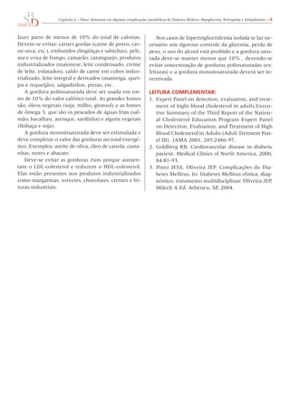 Capítulo	6	–	Plano	Alimentar	em	algumas	complicações	metabólicas	do	Diabetes	Mellitus:	Hipoglicemia,	Nefropatias	e	Dislipidemias.	– 6



fazer	parte	de	menos	de	10%	do	total	de	calorias.	                            Nos	casos	de	hipertrigliceridemia	isolada	se	faz	ne-
Devem-se	evitar:	carnes	gordas	(carne	de	porco,	car-                      cessário	um	rigoroso	controle	da	glicemia,	perda	de	
ne-seca,	etc.),	embutidos	(lingüiças	e	salsichas),	pele,	                 peso,	o	uso	do	alcool	está	proibido	e	a	gordura	satu-
asa	e	coxa	de	frango,	camarão,	caranguejo,	produtos	                      rada	deve-se	manter	menor	que	10%	,	devendo-se	
industrializados	(maionese,	leite	condensado,	creme	                      evitar	concentração	de	gorduras	polinsaturadas	(ex:	
de	leite,	enlatados),	caldo	de	carne	em	cubos	indus-                      frituras)	e	a	gordura	monoinsaturada	deverá	ser	in-
trializado,	leite	integral	e	derivados	(manteiga,	quei-                   centivada.
jos	e	requeijão),	salgadinhos,	pizzas,	etc.
    A	gordura	poliinsaturada	deve	ser	usada	em	tor-                       leITURA COmPlemeNTAR:
no	de	10%	do	valor	calórico	total.	As	grandes	fontes	                     1.	 Expert	Panel	on	detection,	evaluation,	and	treat-
são:	óleos	vegetais	(soja,	milho,	girassol)	e	as	fontes	                      ment	of	hight	blood	cholesterol	in	adults.Execu-
de	ômega	3,	que	são	os	pescados	de	águas	frias	(sal-                          tive	Summary	of	the	Third	Report	of	the	Nation-
mão,	bacalhau,	arenque,	sardinha)	e	alguns	vegetais	                          al	 Cholesterol	 Education	 Program	 Expert	 Panel	
(linhaça	e	soja).                                                             on	Detection,	Evaluation,	and	Treatment	of	High	
    A	gordura	monoinsaturada	deve	ser	estimulada	e	                           Blood	Cholesterol	in	Adults	(Adult	Tretment	Pan-
deve	completar	o	valor	das	gorduras	no	total	energé-                          el	III).	JAMA	2001,	285:2486-97.
tico.	Exemplos:	azeite	de	oliva,	óleo	de	canola,	casta-                   2.	 Goldberg	RB.	Cardiovascular	disease	in	diabetic	
nhas,	nozes	e	abacate.                                                        pacient.	Medical	Clinics	of	North	America,	2000,	
    Deve-se	evitar	as	gorduras	trans	porque	aumen-                            84:81-93.
tam	o	LDL-colesterol	e	reduzem	o	HDL-colesterol.	                         3.	 Pinto	 JESS,	 oliveira	 JEP.	 Complicações	 do	 Dia-
Elas	 estão	 presentes	 nos	 produtos	 industrializados	                      betes	Mellitus.	In:	Diabetes	Mellitus	clinica,	diag-
como	margarinas,	sorvetes,	chocolates,	cremes	e	fri-                          nóstico,	tratamento	multidisciplinar.	oliveira	JEP,	
turas	industriais.                                                            Milech	A	Ed.	Atheneu,	SP,	2004.
 