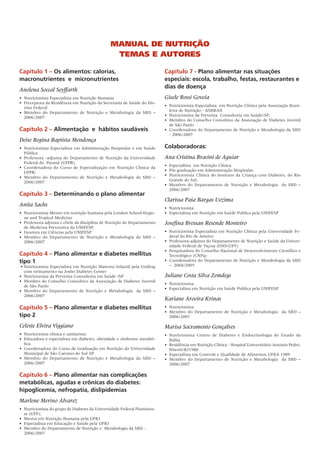 MaNual de Nutrição
                                                  teMas e autores

Capítulo 1 – Os alimentos: calorias,                                         Capítulo 7 - Plano alimentar nas situações
macronutrientes e micronutrientes                                            especiais: escola, trabalho, festas, restaurantes e
                                                                             dias de doença
Anelena Soccal Seyffarth
•	 Nutricionista	Especialista	em	Nutrição	Humana                             Gisele Rossi Goveia
•		Preceptora	da	Residência	em	Nutrição	da	Secretaria	de	Saúde	do	Dis-
                                                                             •	 Nutricionista	Especialista		em	Nutrição	Clínica	pela	Associação	Brasi-
   trito	Federal
                                                                                leira	de	Nutrição	-	ASBRAN
•		Membro	 do	 Departamento	 de	 Nutrição	 e	 Metabologia	 da	 SBD	 –	
                                                                             •	 Nutricionista	da	Preventa		Consultoria	em	Saúde/SP;	
   2006/2007
                                                                             •	 Membro	do	Conselho	Consultivo	da	Associação	de	Diabetes	Juvenil	
                                                                                de	São	Paulo
Capítulo 2 – Alimentação e hábitos saudáveis                                 •	 Coordenadora	do	Departamento	de	Nutrição	e	Metabologia	da	SBD	
                                                                                -	2006/2007
Deise Regina Baptista Mendonça
•	 Nutricionista	Especialista	em	Administração	Hospitalar	e	em	Saúde	        Colaboradoras:
   Pública
•	 Professora	-adjunta	do	Departamento	de	Nutrição	da	Universidade	          Ana Cristina Bracini de Aguiar
   Federal	do		Paraná	(UFPR)
                                                                             •	 Especialista		em	Nutrição	Clínica
•		Coordenadora	 do	 Curso	 de	 Especialização	 em	 Nutrição	 Clínica	 da	
                                                                             •	 Pós	graduação	em	Administração	Hospitalar.
   UFPR;	
                                                                             •	 Nutricionista	 Clínica	 do	 Instituto	 da	 Criança	 com	 Diabetes,	 do	 Rio	
•		Membro	 do	 Departamento	 de	 Nutrição	 e	 Metabologia	 da	 SBD	 –	
                                                                                Grande	do	Sul.	
   2006/2007
                                                                             •	 Membro	 do	 Departamento	 de	 Nutrição	 e	 Metabologia	 	 da	 SBD	 –	
                                                                                2006/2007
Capítulo 3 – Determinando o plano alimentar
                                                                             Clarissa Paia Bargas Uezima
Anita Sachs
                                                                             •	 Nutricionista
•	 Nutricionista	Mestre	em	nutrição	humana	pela	London	School	Hygie-         •		Especialista	em	Nutrição	em	Saúde	Publica	pela	UNIFESP
   ne	and	Tropical	Medicine
•	 Professora	adjunta	e	chefe	da	disciplina	de	Nutrição	do	Departamento	     Josefina Bressan Resende Monteiro
   de	Medicina	Preventiva	da	UNIFESP,	
•	 Doutora	em	Ciências	pela	UNIFESP	                                         •	 Nutricionista	Especialista	em	Nutrição	Clínica	pela	Universidade	Fe-
•	 Membro	 do	 Departamento	 de	 Nutrição	 e	 Metabologia	 da	 SBD	 –	          deral	do	Rio	de	Janeiro
   2006/2007                                                                 •	 Professora-adjunta	do	Departamento	de	Nutrição	e	Saúde	da	Univer-
                                                                                sidade	Federal	de	Viçosa	(DNS/UFV)
                                                                             •	 Pesquisadora	do	Conselho	Nacional	de	Desenvolvimento	Científico	e	
Capítulo 4 – Plano alimentar e diabetes mellitus                                Tecnológico	(CNPq)
tipo 1                                                                       •	 Coordenadora	do	Departamento	de	Nutrição	e	Metabologia	da	SBD	
	•	Nutricionista	Especialista	em	Nutrição	Materno	Infantil	pela	Unifesp	        –		2004/2005
   com	treinamento	na	Joslin	Diabetes	Center	
•	 Nutricionista	da	Preventa	Consultoria	em	Saúde	/SP                        Juliane Costa Silva Zemdegs
•	 Membro	do	Conselho	Consultivo	da	Associação	de	Diabetes	Juvenil	
                                                                             •	 Nutricionista
   de	São	Paulo
                                                                             •	 Especialista	em	Nutrição	em	Saúde	Publica	pela	UNIFESP
•	 Membro	 do	 Departamento	 de	 Nutrição	 e	 Metabologia	 	 da	 SBD	 –	
   2006/2007
                                                                             Kariane Aroeira Krinas
Capítulo 5 – Plano alimentar e diabetes mellitus                             •	 Nutricionista
                                                                             •	 Membro	 do	 Departamento	 de	 Nutrição	 e	 Metabologia	 	 da	 SBD	 –	
tipo 2                                                                          2006/2007

Celeste Elvira Viggiano                                                      Marisa Sacramento Gonçalves
•	 Nutricionista	clínica	e	sanitarista                                       •	 Nutricionista	 Centro	 de	 Diabetes	 e	 Endocrinologia	 do	 Estado	 da	
•	 Educadora	e	especialista	em	diabetes,	obesidade	e	síndrome	metabó-           Bahia
   lica.	                                                                    •	 Residência	em	Nutrição	Clínica	-	Hospital	Universitário	Antonio	Pedro,	
•	 Coordenadora	do	Curso	de	Graduação	em	Nutrição	da	Universidade	              Niterói/RJ1980
   Municipal	de	São	Caetano	do	Sul-SP                                        •	 Especialista	em	Controle	e	Qualidade	de	Alimentos	UFBA	1989
•	 Membro	 do	 Departamento	 de	 Nutrição	 e	 Metabologia	 da	 SBD	 –	       •	 Membro	 do	 Departamento	 de	 Nutrição	 e	 Metabologia	 	 da	 SBD	 –	
   2006/2007                                                                    2006/2007

Capítulo 6 – Plano alimentar nas complicações
metabólicas, agudas e crônicas do diabetes:
hipoglicemia, nefropatia, dislipidemias
Marlene Merino Alvarez
•	 Nutricionista	do	grupo	de	Diabetes	da	Universidade	Federal	Fluminen-
   se	(UFF);	
•	 Mestra	em	Nutrição	Humana	pela	UFRJ
•	 Especialista	em	Educação	e	Saúde	pela	UFRJ
•	 Membro	do	Departamento	de	Nutrição	e		Metabologia	da	SBD	-
   2006/2007
 