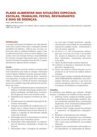 Plano alimentar nas situações esPeciais:
escolas, trabalho, festas, restaurantes
e dias de doenças.
Autor: Gisele Rossi Goveia

Objetivo: Educar a pessoa com diabetes, afim de integrar as mudanças nutricionais positivas ao hábito alimentar, respeitando
estilo e fase da vida.




INTRODUÇÃO                                                             tos,	caso	seja	a	terapia	nutricional		seguida,	
A	terapia	nutricional	em	Diabetes	tem	sido	identifi-                   não	havendo	a	necessidade	de	uma	adaptação	
cada	como	o	ponto	chave	para	o	adequado	controle	                      especial	do	cardápio	escolar	,	minimizando	o	
metabólico	do	Diabetes.		Sabe-se	que,	em	casa,	co-                     risco	de	menor		ingestão		
berto	por	todos	os	cuidados	familiares,	seguir	o		pla-             8.	 os	 itens	 6	 e	 7,	 são	 extremamente	 valiosos,	
no	alimentar	prescrito,	torna-se	muito	simples	e,	por	                 para	que	os	jovens	em	escola	e	em	faculda-
muitas	vezes	esta	situação	reforça	a	impossibilidade	                  des		possam	se	alimentar	em	cantinas		esco-
de	vivênciar	situações	importantes	para	o	desenvol-                    lares,		lanchonetes	,	restaurantes		self	service	
vimento	humano	em	qualquer	fase	da	vida.	A	seguir,	                    e	por	quilo.
abordaremos	algumas	destas	situações:                              9.	 Ajuste	da	alimentação	à	prática	esportiva.
                                                                   10.	Conhecer	os	sintomas	e	tratamento	de	hiper-
Escola                                                                 glicemia	e	hipoglicemia.
Depois	da	família	o	convívio	escolar	é	o	contato	social	           11.	Acesso		da	escola	ao	telefone	dos	pais,	ou	res-
mais	importante	para	todas	as	crianças.	Entretanto	                    ponsáveis	ou	até	mesmo	do	médico	endocri-
existem	alguns	cuidados	essenciais,	para	que	ambos,	                   nologista.
criança	e	família	possam	desfrutar	deste		momento	                 12.	Levar	sempre	consigo	o	cartão	de	identificação	
com	segurança.	A	equipe	de	saúde	deve	orientar	fa-                     (SoU	PoRTADoR	DE	DIABETES),	com	infor-
mília	e	paciente,	no	sentido	de	fornecer	orientações	                  mações	referentes	a	doença	e	o	que	fazer	em	
quanto	aos	cuidados	requeridos	pela	pessoa	com	dia-                    caso	de	emergência,	bem	como		ter	registrado	
betes,	tais	como	:                                                     os	telefones	de	familiares	ou	responsáveis.
   1.	 	os	pontos	fundamentais	para	o	tratamento	do	
       diabetes,	incluindo	alimentação	saudável	inte-           Trabalho
       grada	a	medicação	,atividade	física,	monitora-           os	indivíduos	com	diabetes	que	realizam		refeição	
       ção	da	glicemia,	bem	como	inclusão	social.               durante	o	expediente	de	trabalho	normal,	deverão:
   2.	 Importância	de	respeitar	os	horários	de	refei-             1.	 Informar	o	chefe	e	amigos	de	trabalho,	quanto	
       ções.                                                          a	importância	da	alimentação	saudável,	alia-
   3.	 Atenção	quanto	ao	tamanho	da	porção	de	ali-                    dos	a	medicação	atividade	física	e	monitoração	
       mentos	consumidos.                                             da	glicemia,	como		ferramentas	indispensáveis	
   4.	 Atenção	a	necessidade	de	complementar	a	re-                    para	o	bom	controle	do	diabetes
       feição,	caso	a		criança	esteja	em	esquema	in-              2.	 Informar	chefe	e	amigos	quanto	aos	sintomas	   	
       sulínico	tradicional	(uma	ou	duas	doses	de	in-                 e		tratamento		de	hipoglicemia	e	hiperglice-
       sulina)	e	a	ingestão	de	determinada	refeição	                  mia
       tenha	sido	reduzida.                                       3.	 Respeitar	o	fracionamento	das	refeições
   5.	 Informação	quanto	ao	oferecimento	ou	não	de	               4.	 Estar	atentos	às	preparações	que	contenham	
       preparações	que	contenham	açúcar.                              açúcar,	no	caso	de	empresas	que	servem	café,	
   6.	 Informações	sobre	eqüivalência		ou	substitui-                  chá,	e	sucos,	para	contabilizá-lo,	no	seu	plano	
       ções	 de	 alimentos,	 facilitando	 a	 seleção	 dos	            alimentar.
       mesmos.                                                    5.	 Adquirir	com	o	nutricionista,	informações	so-
   7.	 Informações	sobre		Contagem	de	carboidra-                      bre	eqüivalência		ou	substituições	de	alimen-
 