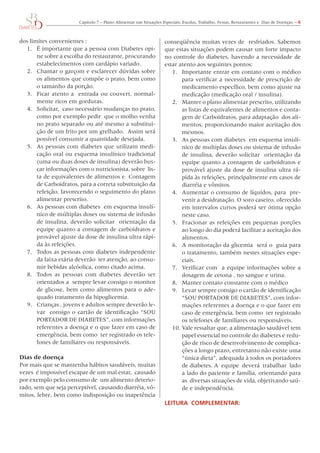 Capítulo	7	–	Plano	Alimentar	nas	Situações	Especiais:	Escolas,	Trabalho,	Festas,	Restaurantes	e		Dias	de	Doenças.	– 6



dos	limites	convenientes	:                                           conseqüência	muitas	vezes	de		resfriados.	Sabemos	
  1.	 É	importante	que	a	pessoa	com	Diabetes	opi-                    que	estas	situações	podem	causar	um	forte	impacto	
       ne	sobre	a	escolha	do	restaurante,	procurando	                no	controle	do	diabetes,	havendo	a	necessidade	de	
       estabelecimentos	com	cardápio	variado.                        estar	atento	aos	seguintes	pontos:
  2.	 Chamar	o	garçom	e	esclarecer	dúvidas	sobre	                       1.	 Importante	entrar	em	contato	com	o	médico	
       os	alimentos	que	compõe	o	prato,	bem	como	                           para	verificar	a	necessidade	de	prescrição	de	   	
       o	tamanho	da	porção.                                                 medicamento	específico,	bem	como	ajuste	na	
  3.	 Ficar	atento	a		entrada	ou	couvert,	normal-                           medicação	(medicação	oral	/	insulina).
       mente	ricos	em	gorduras.                                         2.	 Manter	o	plano	alimentar	prescrito,	utilizando	
  4.	 Solicitar,		caso	necessário	mudanças	no	prato,	                       as	listas	de	equivalentes	de	alimentos	e	conta-
       como	por	exemplo	pedir		que	o	molho	venha	                           gem	de	Carboidratos,	para	adaptação		dos	ali-
       no	prato	separado	ou	até	mesmo	a	substitui-                          mentos,	proporcionando	maior	aceitação	dos	
       ção	de	um	frito	por	um	grelhado.		Assim	será	                        mesmos.
       possível	consumir	a	quantidade	desejada.                         3.	 As	pessoas	com	diabetes		em	esquema	insulí-
  5.	 As	pessoas	com	diabetes	que	utilizam	medi-                            nico	de	multiplas	doses	ou	sistema	de	infusão	
       cação	oral	ou	esquema	insulínico	tradicional	                        de	insulina,	deverão	solicitar		orientação	da	
       (uma	ou	duas	doses	de	insulina)	deverão	bus-                         equipe	quanto	a	contagem	de	carboidratos	e	
       car	informações	com	o	nutricionista,	sobre		lis-                     provável	ajuste	da	dose	de	insulina	ultra	rá-
       ta	de	equivalentes	de	alimentos	e		Contagem	                         pida	às	refeições,	principalmente	em	casos	de	   	
       de	Carboidratos,	para	a	correta	substituição	da	                     diarréia	e	vômitos.
       refeição,	favorecendo	o	seguimento	do	plano	                     4.	 Aumentar	o	consumo	de	líquidos,	para		pre-
       alimentar	prescrito.                                                 venir	a	desidratação.	o	soro	caseiro,	oferecido	
  6.	 As	pessoas	com	diabetes		em	esquema	insulí-                           em	intervalos	curtos	poderá	ser	ótima	opção	
       nico	de	múltiplas	doses	ou	sistema	de	infusão	                       neste	caso.
       de	insulina,	deverão	solicitar		orientação	da	                   5.	 Fracionar	as	refeições	em	pequenas	porções	
       equipe	quanto	a	contagem	de	carboidratos	e	                          ao	longo	do	dia	poderá	facilitar	a	aceitação	dos	
       provável	ajuste	da	dose	de	insulina	ultra	rápi-                      alimentos.
       da	às	refeições.                                                 6.	 A	monitoração	da	glicemia		será	o		guia	para	
  7.	 Todos	as	pessoas	com	diabetes	independente	                           o	tratamento,	também	nestes	situações	espe-
       da	faixa	etária	deverão		ter	atenção,	ao	consu-                      ciais.
       mir	bebidas	alcóolica,	como	citado	acima.                        7.	 Verificar	com		a	equipe	informações	sobre	a	
  8.	 Todos	 as	 pessoas	 com	 diabetes	 deverão	 ser	                      dosagem	de	cetona	,	no	sangue	e	urina.
       orientados	a		sempre	levar	consigo	o	monitor	                    8.	 Manter	contato	constante	com	o	médico	
       de	glicose,	bem	como	alimentos	para	o	ade-                       9.	 Levar	sempre	consigo	o	cartão	de	identificação	
       quado	tratamento	da	hipoglicemia.                                    “SoU	PoRTADoR	DE	DIABETES”,	com	infor-
  9.	 Crianças	,	jovens	e	adultos	sempre	deverão	le-                        mações	referentes	a	doença	e	o	que	fazer	em	
       var		consigo	o	cartão	de	identificação	“SoU	                         caso	de	emergência,	bem	como		ter	registrado	
       PoRTADoR	DE	DIABETES”,	com	informações	                              os	telefones	de	familiares	ou	responsáveis.
       referentes	a	doença	e	o	que	fazer	em	caso	de	                    10.	Vale	ressaltar	que,	a	alimentação	saudável	tem	
       emergência,	bem	como		ter	registrado	os	tele-                        papel	essencial	no	controle	do	diabetes	e	redu-
       fones	de	familiares	ou	responsáveis.                                 ção	de	risco	de	desenvolvimento	de	complica-
                                                                            ções	a	longo	prazo,	entretanto	não	existe	uma	
Dias de doença                                                              “única	dieta”,	adequada	à	todos	os	portadores	
Por	mais	que	se	mantenha	hábitos	saudáveis,	muitas	                         de	diabetes.	A		equipe		deverá		trabalhar		lado	
vezes		é	impossível	escapar	de	um	mal	estar,		causado	 	                    a	lado	do	paciente	e	família,	orientando	para	
por	exemplo	pelo	consumo	de		um	alimento	deterio-                           as		diversas	situações	de	vida,	objetivando	saú-
rado,	sem	que	seja	perceptível,	causando	diarréia,	vô-                      de	e	independência.
mitos,	febre,	bem	como	indisposição	ou	inapetência	
                                                                     LeITURA COmPLemeNTAR:
 