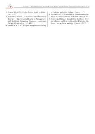 Capítulo	7	–	Plano	Alimentar	nas	Situações	Especiais:	Escolas,	Trabalho,	Festas,	Restaurantes	e		Dias	de	Doenças.	– 7



1.	 Beaser,R.S.;Hill,J.V.C.The	Joslim	Guide	to	Diabe-                   with	Diabetes.Joslim	Diabetes	Center,1997.
    tes,1995                                                        4.	 Seyffarth,A.S.	et	al.Abordagem	Nutricional	em	Dia-
2.	 Holler,J.H.;Pastors,J.G.Diabetes	Medical	Nutrition	                 betes	Mellitus.Ministério	da	Saúde,2000;69-79.
    Therapy	–	A	professional	Guide	to	Management	                   5.	 American	Diabetes	Association.	Nutrition	Reco-
    and	 Nutrition	 Education	 Resources.	 American	                    mendations	and	Interventions	for	Diabetes.	Dia-
    Diabetes	Association,1997;83-91.                                    betes	Care,	volume	30,	supp	1,	january,2007
3.	 Lawlor;M.T.	et	al.	Caring	for	Yong	Children	Living	
 