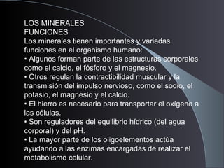 LOS MINERALES
FUNCIONES
Los minerales tienen importantes y variadas
funciones en el organismo humano:
• Algunos forman parte de las estructuras corporales
como el calcio, el fósforo y el magnesio.
• Otros regulan la contractibilidad muscular y la
transmisión del impulso nervioso, como el sodio, el
potasio, el magnesio y el calcio.
• El hierro es necesario para transportar el oxígeno a
las células.
• Son reguladores del equilibrio hídrico (del agua
corporal) y del pH.
• La mayor parte de los oligoelementos actúa
ayudando a las enzimas encargadas de realizar el
metabolismo celular.
 