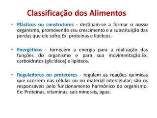 • Plásticos ou construtores - destinam-se a formar o nosso
organismo, promovendo seu crescimento e a substituição das
perdas que ele sofre.Ex: proteínas e lipídeos.
• Energéticos - fornecem a energia para a realização das
funções do organismo e para sua movimentação.Ex;
carboidratos (glicídeos) e lipídeos.
• Reguladores ou protetores - regulam as reações químicas
que ocorrem nas células ou no material intercelular; são os
responsáveis pelo funcionamento harmônico do organismo.
Ex: Proteínas, vitaminas, sais minerais, água.
Classificação dos Alimentos
 