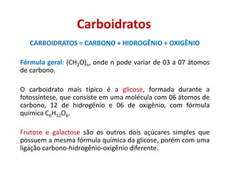 Carboidratos
CARBOIDRATOS = CARBONO + HIDROGÊNIO + OXIGÊNIO
Fórmula geral: (CH2O)n, onde n pode variar de 03 a 07 átomos
de carbono.
O carboidrato mais típico é a glicose, formada durante a
fotossíntese, que consiste em uma molécula com 06 átomos de
carbono, 12 de hidrogênio e 06 de oxigênio, com fórmula
química C6H12O6.
Frutose e galactose são os outros dois açúcares simples que
possuem a mesma fórmula química da glicose, porém com uma
ligação carbono-hidrogênio-oxigênio diferente.
 