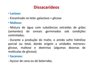 Dissacarídeos
• Lactose:
- Encontrado no leite: galactose + glicose
• Maltose:
- Mistura de água com substâncias extraídas de grãos
(sementes) de cereais germinados sob condições
controladas;
- Durante a produção do malte, o amido sofre hidrólise
parcial ou total, dando origem a unidades menores:
glicose, maltose e dextrinas (algumas dezenas de
moléculas de glicose);
• Sacarose:
- Açúcar de cana ou de beterraba.
 