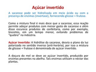 Açúcar invertido
A sacarose pode ser hidrolisada em meio ácido ou com a
presença de enzimas (invertase), fornecendo glicose + frutose.
Como a mistura final é mais doce que a sacarose, essa reação
permite adoçar produtos com menor gasto de sacarose e além
disso escurece produtos de confeitaria, como por exemplo,
biscoitos, em um tempo menor, evitando problemas de
“quebra” na indústria.
Açúcar invertido: A hidrólise da sacarose, desvia o plano da luz
polarizada no sentido inverso (anti-horário), por isso a mistura
de glicose + frutose é denominada de açúcar invertido.
A doçura do mel se deve ao açúcar invertido, produzido por
enzimas presentes na abelha. Tais enzimas utilizam o néctar das
plantas.
 