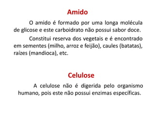 Amido
O amido é formado por uma longa molécula
de glicose e este carboidrato não possui sabor doce.
Constitui reserva dos vegetais e é encontrado
em sementes (milho, arroz e feijão), caules (batatas),
raízes (mandioca), etc.
Celulose
A celulose não é digerida pelo organismo
humano, pois este não possui enzimas específicas.
 