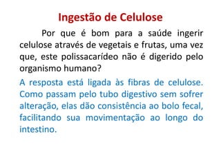Ingestão de Celulose
Por que é bom para a saúde ingerir
celulose através de vegetais e frutas, uma vez
que, este polissacarídeo não é digerido pelo
organismo humano?
A resposta está ligada às fibras de celulose.
Como passam pelo tubo digestivo sem sofrer
alteração, elas dão consistência ao bolo fecal,
facilitando sua movimentação ao longo do
intestino.
 