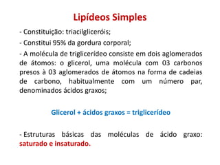 Lipídeos Simples
- Constituição: triacilgliceróis;
- Constitui 95% da gordura corporal;
- A molécula de triglicerídeo consiste em dois aglomerados
de átomos: o glicerol, uma molécula com 03 carbonos
presos à 03 aglomerados de átomos na forma de cadeias
de carbono, habitualmente com um número par,
denominados ácidos graxos;
Glicerol + ácidos graxos = triglicerídeo
- Estruturas básicas das moléculas de ácido graxo:
saturado e insaturado.
 