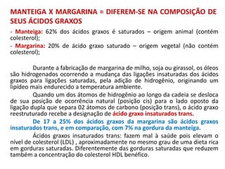 MANTEIGA X MARGARINA = DIFEREM-SE NA COMPOSIÇÃO DE
SEUS ÁCIDOS GRAXOS
- Manteiga: 62% dos ácidos graxos é saturados – origem animal (contém
colesterol);
- Margarina: 20% de ácido graxo saturado – origem vegetal (não contém
colesterol);
Durante a fabricação de margarina de milho, soja ou girassol, os óleos
são hidrogenados ocorrendo a mudança das ligações insaturadas dos ácidos
graxos para ligações saturadas, pela adição de hidrogênio, originando um
lipídeo mais endurecido a temperatura ambiente.
Quando um dos átomos de hidrogênio ao longo da cadeia se desloca
de sua posição de ocorrência natural (posição cis) para o lado oposto da
ligação dupla que separa 02 átomos de carbono (posição trans), o ácido graxo
reestruturado recebe a designação de ácido graxo insaturados trans.
De 17 a 25% dos ácidos graxos da margarina são ácidos graxos
insaturados trans, e em comparação, com 7% na gordura da manteiga.
Ácidos graxos insaturados trans: fazem mal à saúde pois elevam o
nível de colesterol (LDL) , aproximadamente no mesmo grau de uma dieta rica
em gorduras saturadas. Diferentemente das gorduras saturadas que reduzem
também a concentração do colesterol HDL benéfico.
 