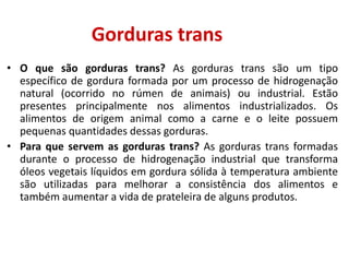 Gorduras trans
• O que são gorduras trans? As gorduras trans são um tipo
específico de gordura formada por um processo de hidrogenação
natural (ocorrido no rúmen de animais) ou industrial. Estão
presentes principalmente nos alimentos industrializados. Os
alimentos de origem animal como a carne e o leite possuem
pequenas quantidades dessas gorduras.
• Para que servem as gorduras trans? As gorduras trans formadas
durante o processo de hidrogenação industrial que transforma
óleos vegetais líquidos em gordura sólida à temperatura ambiente
são utilizadas para melhorar a consistência dos alimentos e
também aumentar a vida de prateleira de alguns produtos.
 