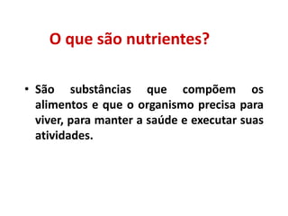 O que são nutrientes?
• São substâncias que compõem os
alimentos e que o organismo precisa para
viver, para manter a saúde e executar suas
atividades.
 